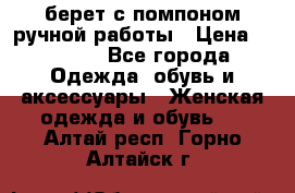 берет с помпоном ручной работы › Цена ­ 2 000 - Все города Одежда, обувь и аксессуары » Женская одежда и обувь   . Алтай респ.,Горно-Алтайск г.